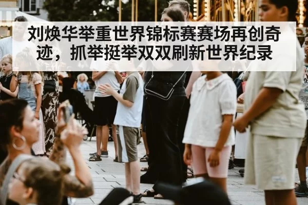 刘焕华举重世界锦标赛赛场再创奇迹，抓举挺举双双刷新世界纪录