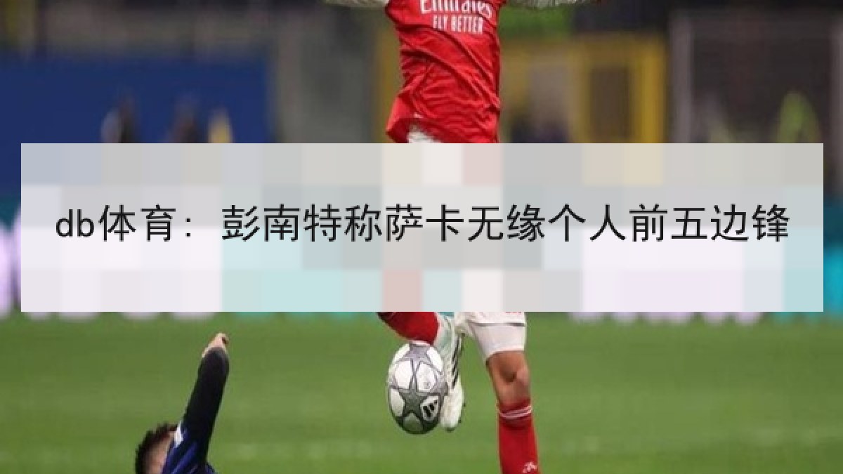 db体育: 彭南特称萨卡无缘个人前五边锋
